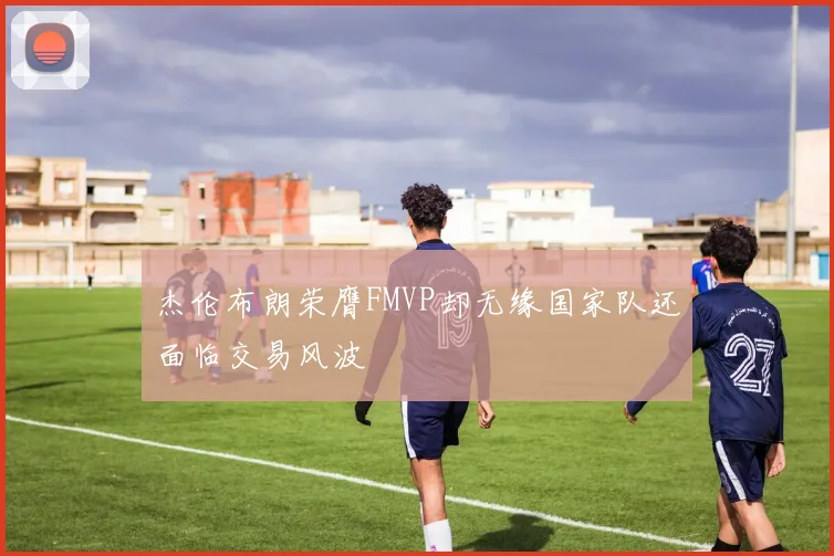 杰伦布朗荣膺FMVP却无缘国家队还面临交易风波