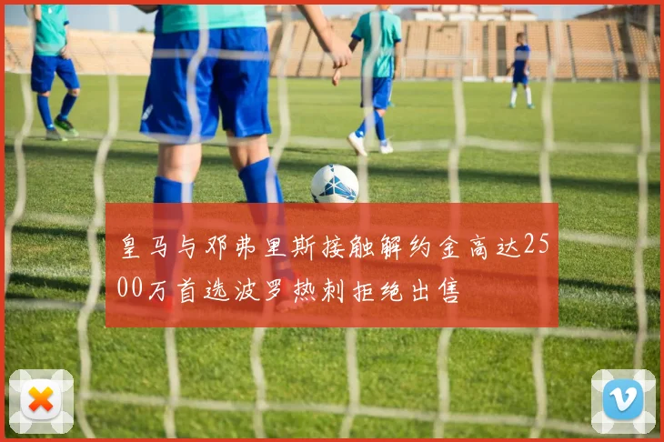 皇马与邓弗里斯接触解约金高达2500万首选波罗热刺拒绝出售