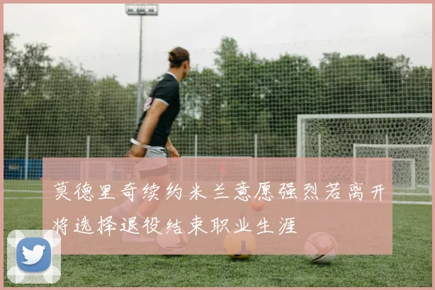 莫德里奇续约米兰意愿强烈若离开将选择退役结束职业生涯
