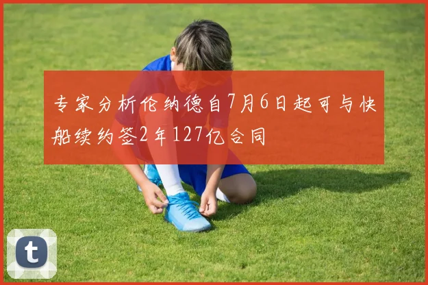 专家分析伦纳德自7月6日起可与快船续约签2年127亿合同