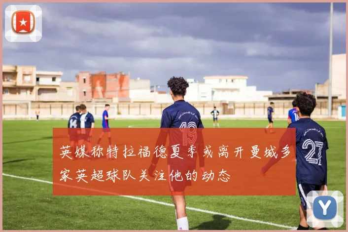 英媒称特拉福德夏季或离开曼城多家英超球队关注他的动态