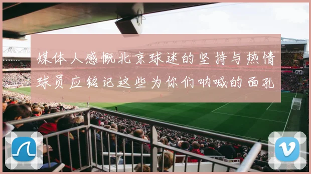 媒体人感慨北京球迷的坚持与热情球员应铭记这些为你们呐喊的面孔