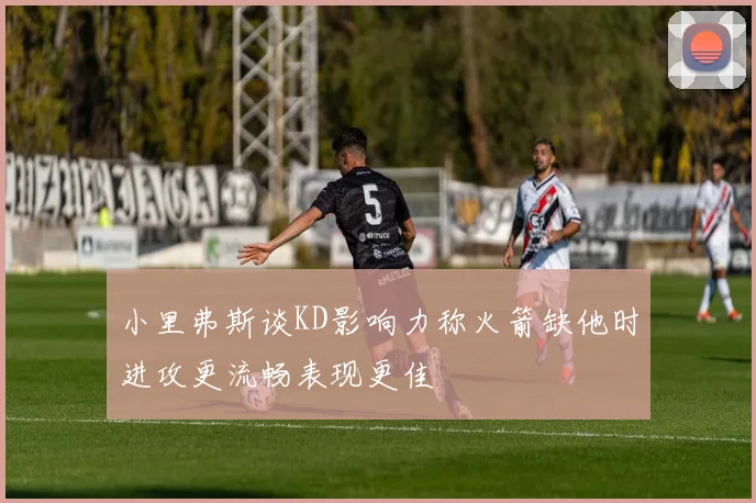 小里弗斯谈KD影响力称火箭缺他时进攻更流畅表现更佳
