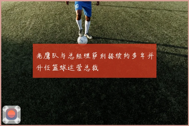 老鹰队与总经理萨利赫续约多年并升任篮球运营总裁