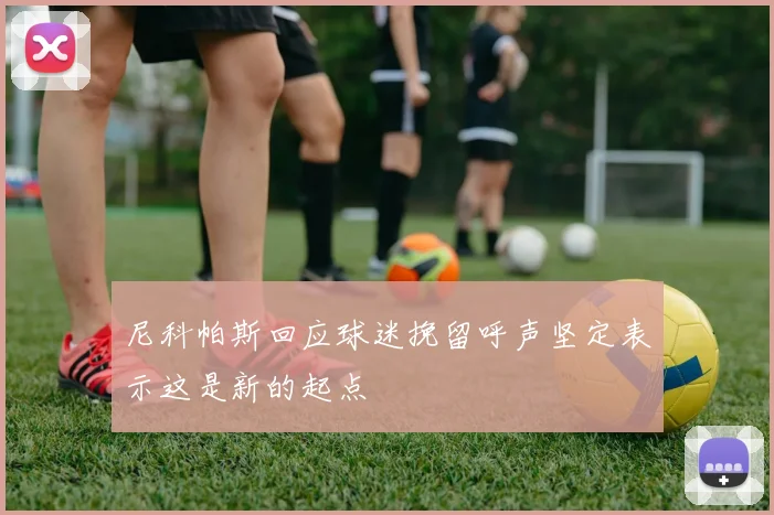 尼科帕斯回应球迷挽留呼声坚定表示这是新的起点