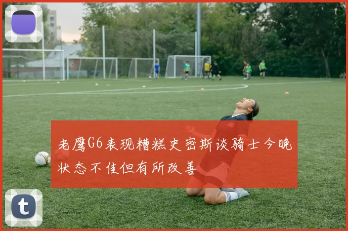 老鹰G6表现糟糕史密斯谈骑士今晚状态不佳但有所改善