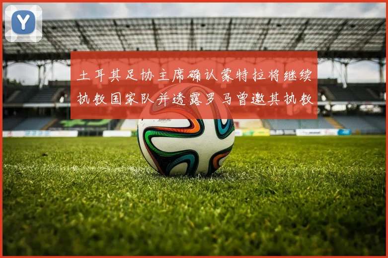 土耳其足协主席确认蒙特拉将继续执教国家队并透露罗马曾邀其执教
