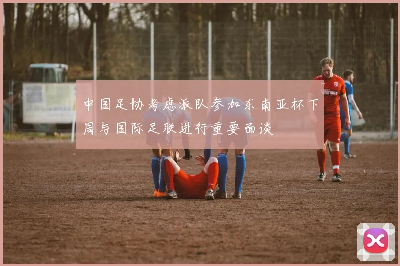 中国足协考虑派队参加东南亚杯下周与国际足联进行重要面谈